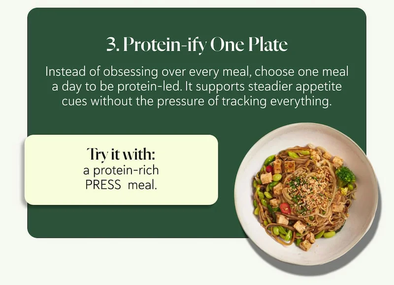 3. Protein-ify One Plate Instead of obsessing over every meal, choose one meal a day to be protein-led. ​​It supports steadier appetite cues without the pressure of tracking everything. Try it with: a protein-rich PRESS  meal.