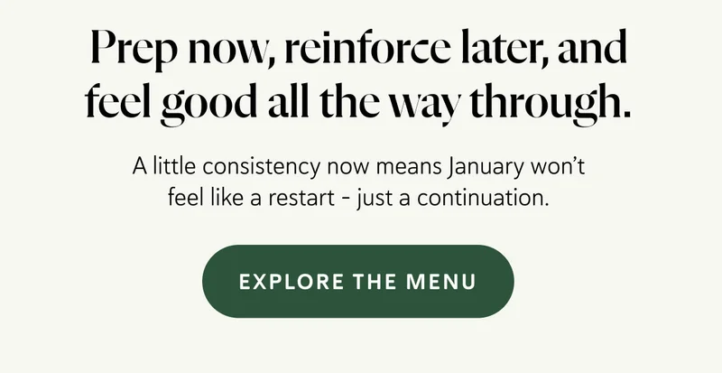 A little consistency now means January won’t feel like a restart - just a continuation.   Prep now, reinforce later, and feel good all the way through.