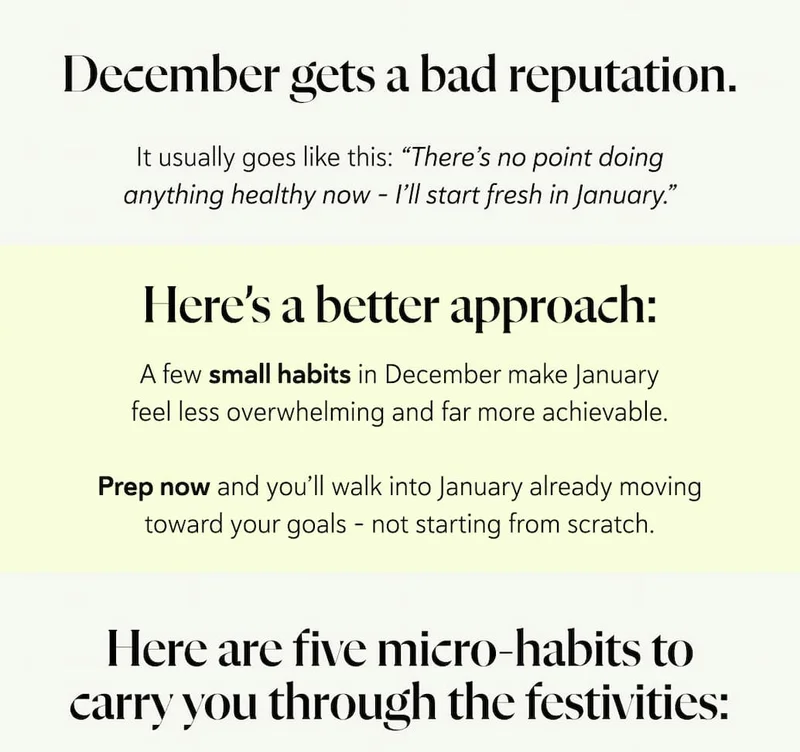 December gets a bad reputation.  It usually goes like this: “There’s no point doing anything healthy now - I’ll start fresh in January.” Here’s a better approach:  A few small habits in December make January feel less overwhelming and far more achievable. Prep now and you’ll walk into January already moving toward your goals - not starting from scratch. Here are five micro-habits to carry you through the festivities: