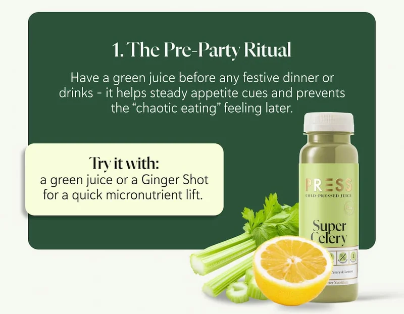 1. The Pre-Party Ritual Have a green juice before any festive dinner or drinks - it helps steady appetite cues and prevents the “chaotic eating” feeling later. Try it with: a green juice or a ginger shot for a quick micronutrient lift.