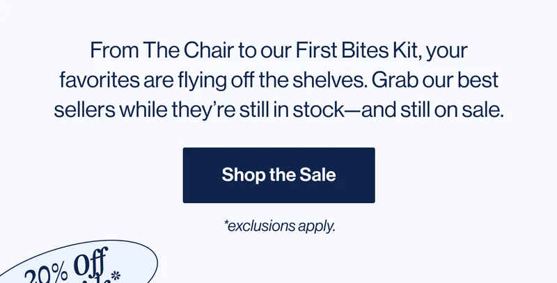 From The Chair to our First Bites Kit, your favorites are flying off the shelves. Grab our best sellers while they’re still in stock—and still on sale. Shop Best Sellers