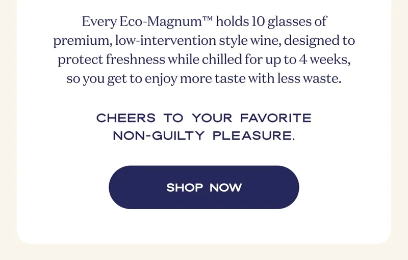 Every Eco-Magnum™ holds 10 glasses of premium, low-intervention style wine, designed to protect freshness while chilled for up to 4 weeks, so you get to enjoy more taste with less waste. | Cheers to your favorite non-guilty pleasure. | SHOP NOW