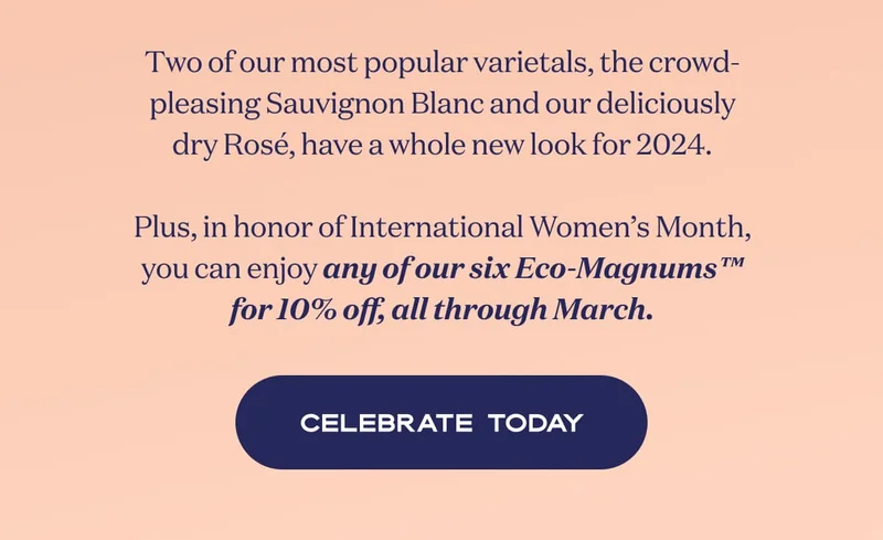Two of our most popular varietals, the crowd-pleasing Sauvignon Blanc and our deliciously dry Rosé, have a whole new look for 2024.  Plus, in honor of International Women’s Month, you can enjoy any of our six Eco-Magnums™ for 10% off, all through March. | CELEBRATE TODAY