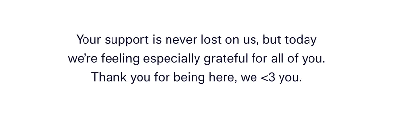 Your support is never lost on us, but today we’re feeling especially grateful for all of you. Thank you for being here, we <3 you.