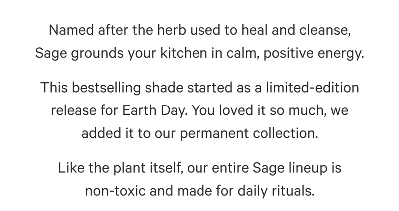 Named after the herb used to heal and cleanse, Sage grounds your kitchen in calm, positive energy. This bestselling shade started as a limited-edition release for Earth Day. You loved it so much, we added it to our permanent collection. Like the plant itself, our entire Sage lineup is non-toxic and made for daily rituals.
