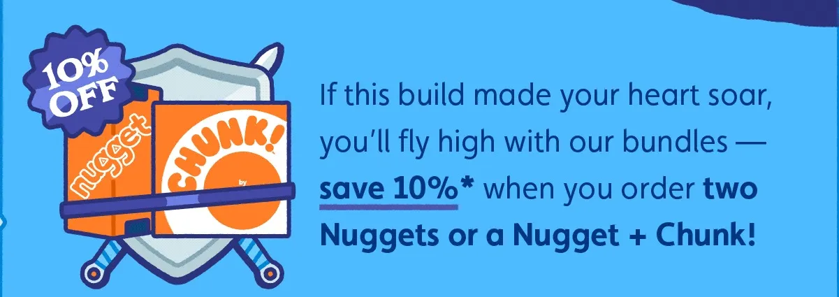 If this build made your heart soar, you’ll fly high with our bundles — save 10%* when you order two Nuggets or a Nugget + Chunk!