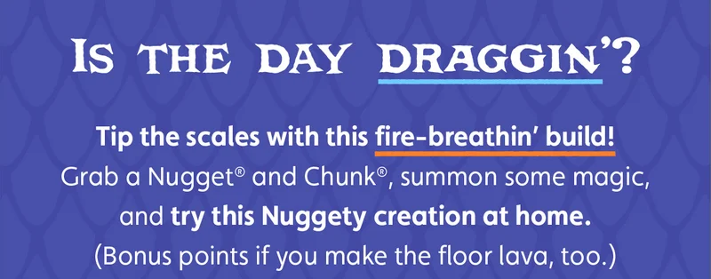 Is the day draggin’? Tip the scales with this fire-breathin’ build! Grab a Nugget® and Chunk®, summon some magic, and try this Nuggety creation at home. (Bonus points if you make the floor lava, too.)