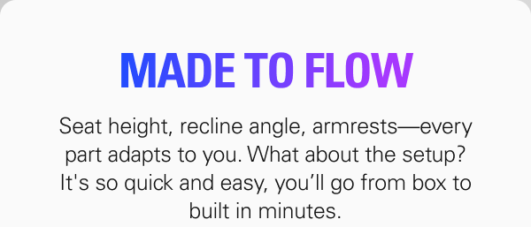 MADE TO FLOW: Seat height, recline angle, armrests—every part adapts to you. What about the setup? It's so quick and easy, you’ll go from box to built in minutes.