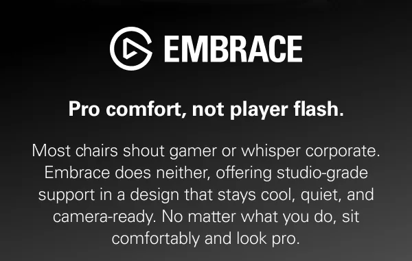 Embrace: Pro comfort, not player flash. Most chairs shout gamer or whisper corporate. Embrace does neither, offering studio-grade support in a design that stays cool, quiet, and camera-ready. No matter what you do, sit comfortably and look pro.