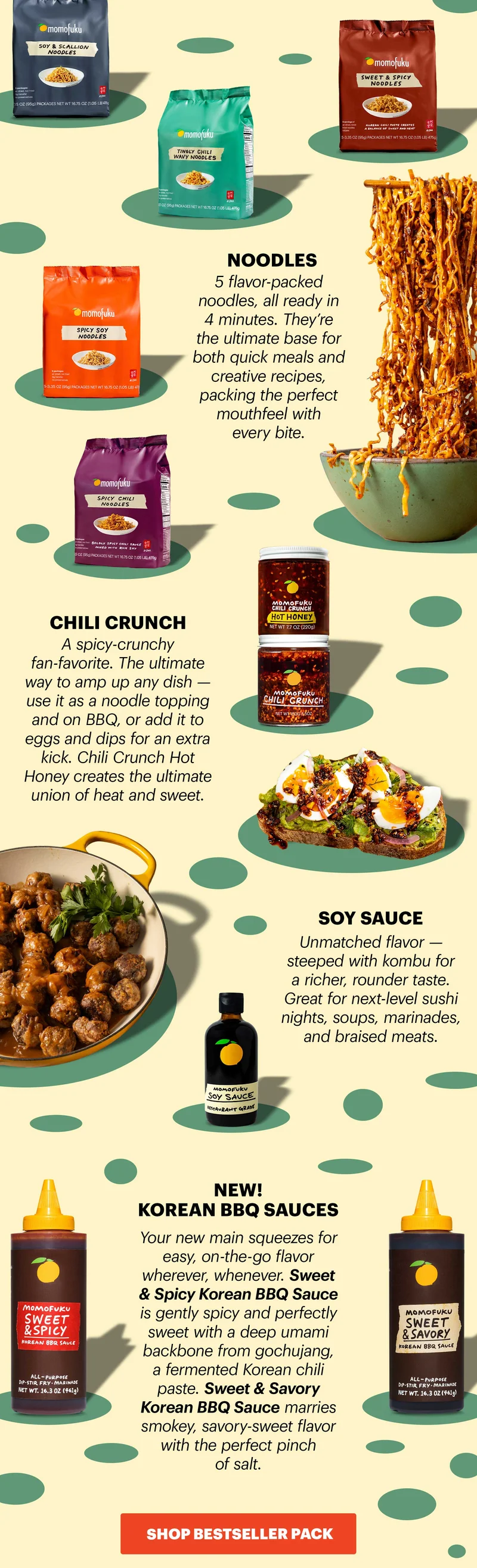 NOODLES: 5 flavor-packed noodles, all ready in 4 minutes. They're the ultimate base for both quick meals and creative recipes, packing the perfect mouthfeel with every bite. CHILI CRUNCH: A spicy-crunchy fan-favorite. The ultimate way to amp up any dish -- use it as a noodle topping and on BBQ, or add it to eggs and dips for an extra kick. Chili Crunch Hot Honey creates the ultimate union of heat and sweet. SOY SAUCE: Unmatched flavor -- steeped with kombu for a richer, rounder taste. Great for next-level sushi nights, soups, marinades, and braised meats. NEW! KOREAN BBW SAUCES: Your new main squeezes for easy, on-the-go flavor wherever, whenever. Sweet & Spicy Korean BBQ Sauce is gently spicy and perfectly sweet with a deep umami backbone from gochujang, a fermented Korean chili paste. Sweet & Savory Korean BBQ Sauce marries smokey, savory-sweet flavor with the perfect pinch of salt. CTA: SHOP BESTSELLER PACK