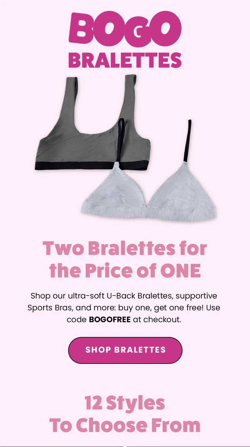 BOGO Bralettes. Two Bralettes for the Price of ONE. Shop our ultra-soft U-Back Bralettes, supportive Sports Bras, and more: buy one , get one free! Use code BOGOFREE at checkout. Shop Bralettes. 12 Styles to choose from.