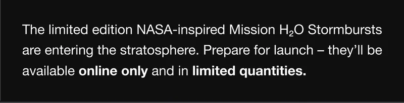 The limited edition NASA-inspired Mission H2O Stormbursts are entering the stratosphere. Prepare for launch – they’ll be available online only and in limited quantities.