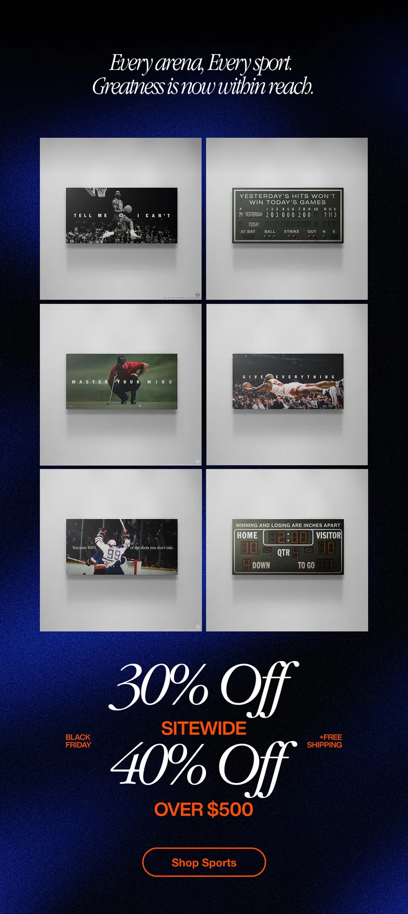 A clean grid of six IKONICK sports canvases displayed on a white wall, featuring motivational art from different sports — basketball, baseball, golf, F1 racing, and football. Each canvas highlights iconic moments and powerful quotes like “Tell Me I Can’t,” “Give Everything,” and “Master Your Mind.” The headline above reads “Every arena, Every sport. Greatness is now within reach.” Below, the text promotes “30% Off Sitewide” and “40% Off Over $500 + Free Shipping,” with a bright orange “Shop Sports” button. A clean grid of six IKONICK sports canvases displayed on a white wall, featuring motivational art from different sports — basketball, baseball, golf, F1 racing, and football. Each canvas highlights iconic moments and powerful quotes like “Tell Me I Can’t,” “Give Everything,” and “Master Your Mind.” The headline above reads “Every arena, Every sport. Greatness is now within reach.” Below, the text promotes “30% Off Sitewide” and “40% Off Over $500 + Free Shipping,” with a bright orange “Shop Sports” button.