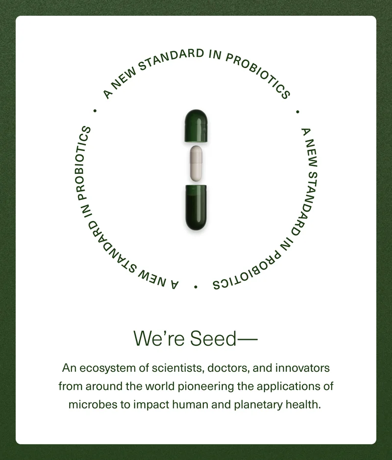A New Standard in Probiotics. We're Seed— An ecosystem of scientists, doctors, and innovators from around the world pioneering the applications of microbes to impact human and planetary health.