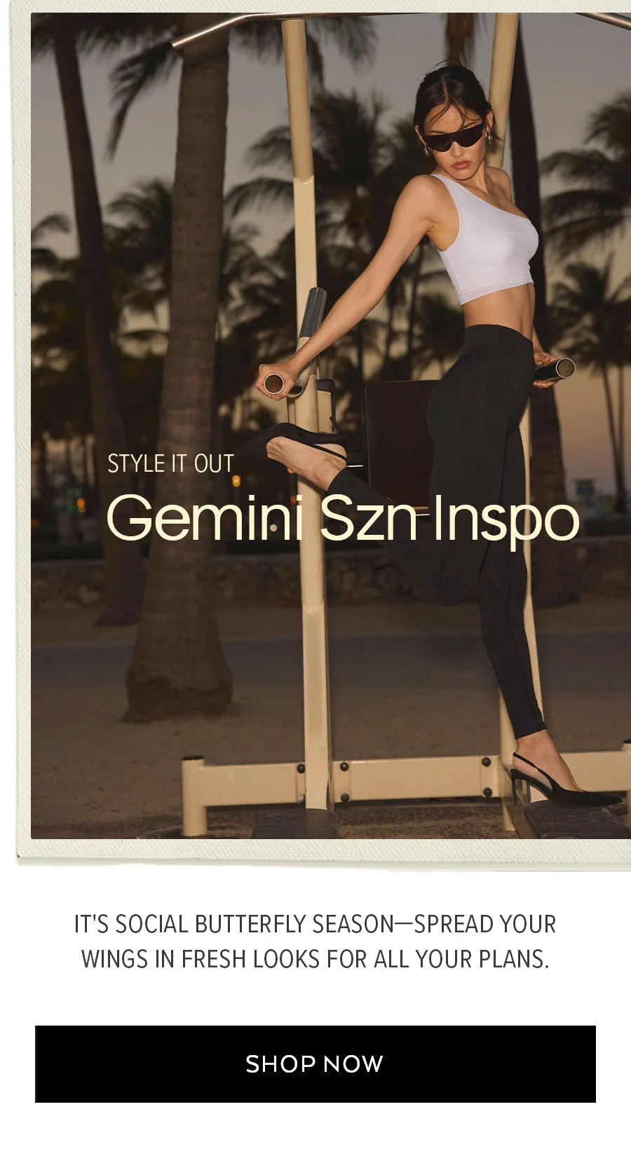 STYLE OUT GEMINI SZN INSPO IT'S SOCIAL BUTTERFLY SEASON - SPREAD YOUR WINGS IN FRESH LOOK FOR ALL YOUR PLANS. SHOP NOW.