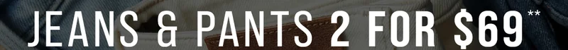 Jeans & Pants 2 for $69*. Auto-Applied at Checkout.