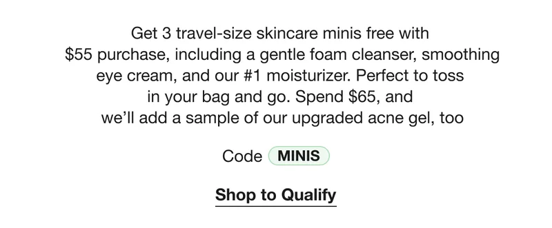 Get 3 travel-size skincare minis free with  $55 purchase, including a gentle foam cleanser, smoothing eye cream, and our #1 moisturizer. Perfect to toss  in your bag and go. Spend $65, and  we’ll add a sample of our upgraded acne gel, too | Code MINIS | Shop to Qualify