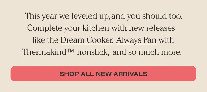 This year we leveled up, and you should too. Complete your kitchen with new releases like the Dream Cooker, Always Pan with Thermakind nonstick, and so much more. - Shop All New Arrivals - Here's what you may have missed and it's all on sale!