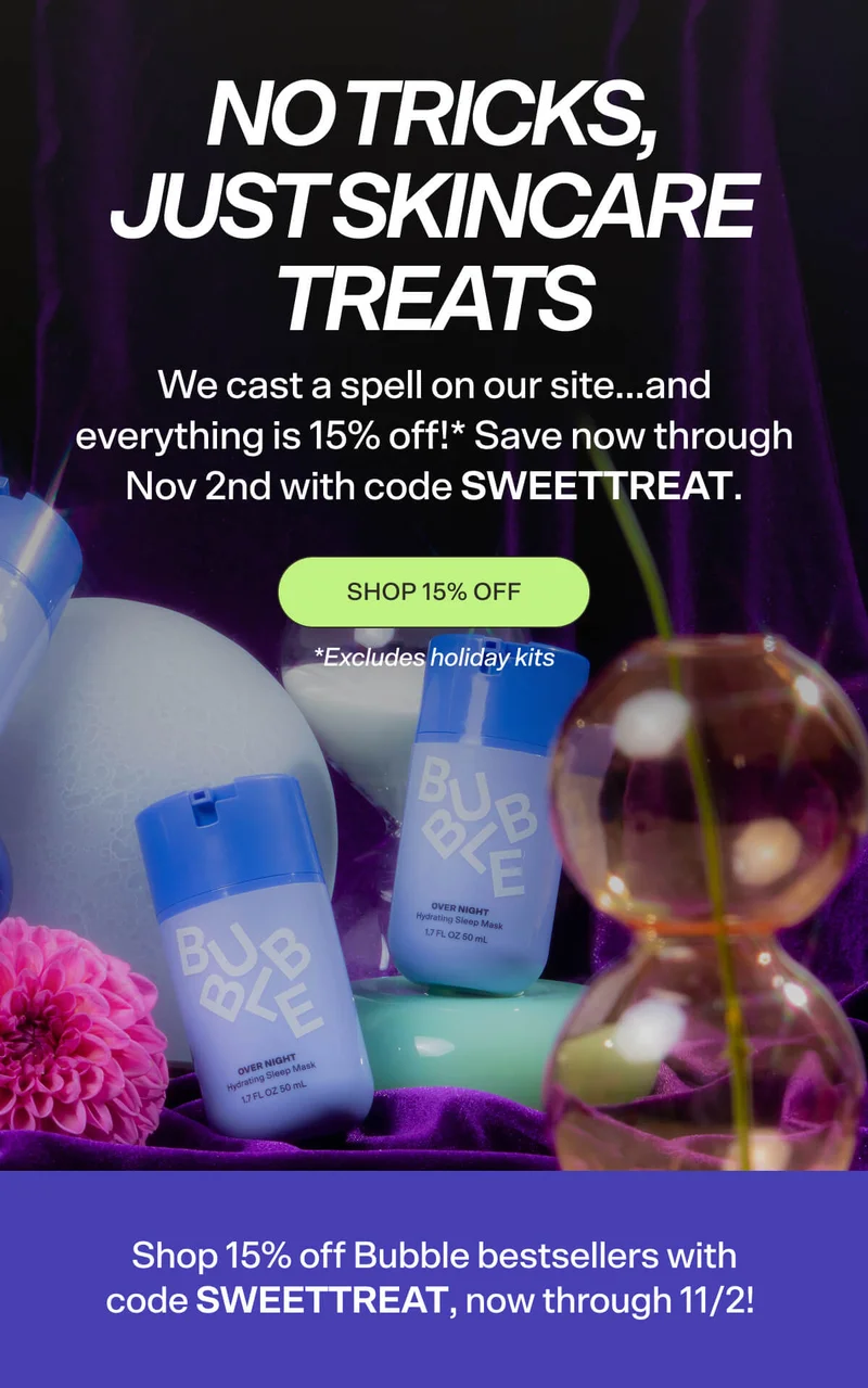 No Tricks, Just Skincare Treats  We cast a spell on our site…and everything is 15% off!* Save now through Nov 2nd with code SWEETTREAT.  SHOP 15% OFF  *Excludes holiday kits  Shop 15% off Bubble bestsellers with code SWEETTREAT, now through 11/2!