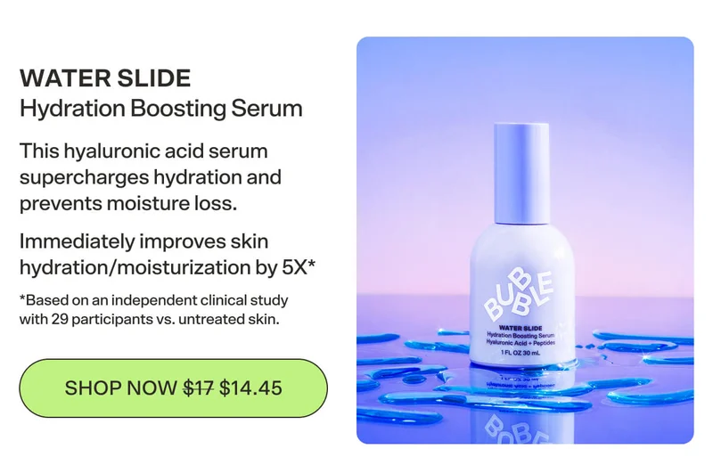 WATER SLIDE Hydration Boosting Serum This hyaluronic acid serum supercharges hydration and prevents moisture loss. Immediately improves skin hydration/moisturization by 5X  *Based on an independent clinical study with 29 participants vs. untreated skin. [SHOP NOW $14.45]