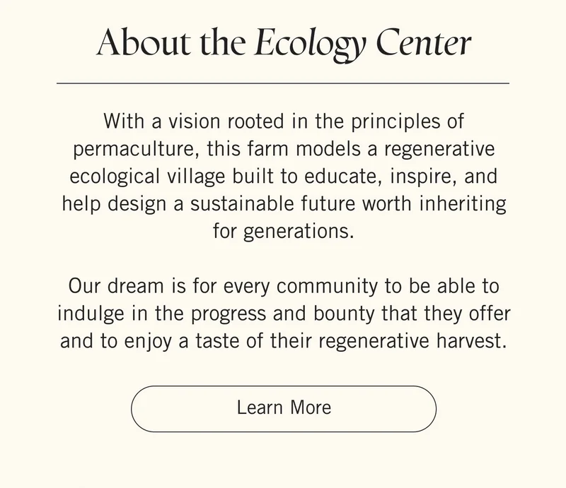 About The Ecology Center With a vision rooted in the principles of permaculture, this farm models a regenerative ecological village built to educate, inspire, and help design a sustainable future worth inheriting for generations.  Our dream is for every community to be able to indulge in the progress and bounty that they offer and to enjoy a taste of their regenerative harvest. Learn More.