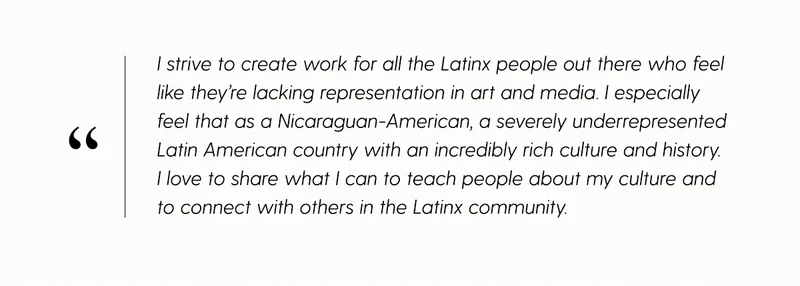 I strive to create work for all the Latinx people out there who feel like they're lacking representation in art and media. I especially feel that as a Nicaraguan-American, a severely underrepresented Latin American country with an incredibly rich culture and history. I love to share what I can to teach people about my culture and to connect with others in the Latinx community.