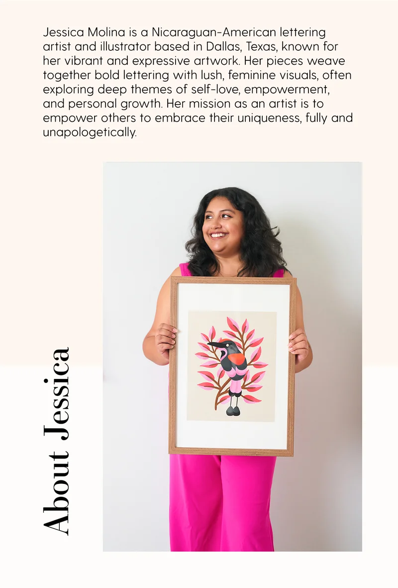 Jessica Molina is a Nicaraguan-American lettering artist and illustrator based in Dallas, Texas, known for her vibrant and expressive artowrk. Her pieces weave together bold lettering with lush, feminine visuals, often exploring deep themes of self-love, empowerment, and personal growth. Her mission as an artist is to empower others to embrace their uniqueness, fully and unapologetically. | About Jessica