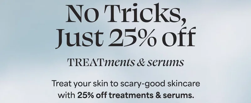 No Tricks, Just 25% off TREATments & serums Treat your skin to scary-good skincare with 25% off treatments & serums.