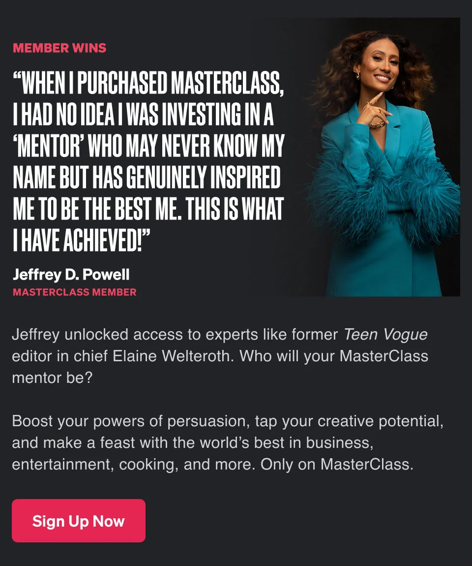 “When I purchased MasterClass, I had no idea I was investing in a ‘mentor’ who may never know my name but has genuinely inspired me to be the best me. This is what I have achieved!” Boost your powers of persuasion, tap your creative potential, and make a feast with the world’s best in business, entertainment, cooking, and more. Only on MasterClass.