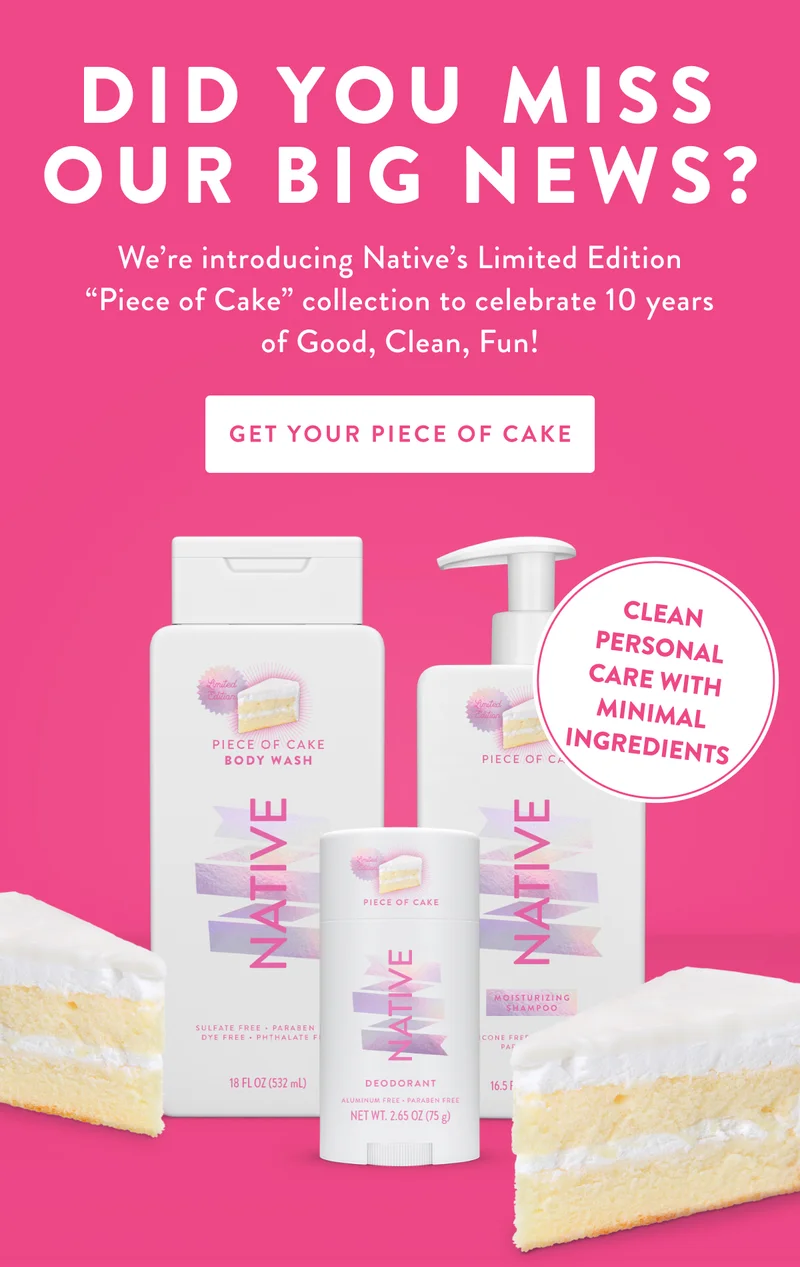 DID YOU MISS OUR BIG NEWS? | We're introducing Native's Limited Edition Piece of Cake collection to celebrate 10 years of Good, Clean, Fun! | GET YOUR PIECE OF CAKE | CLEAN PERSONAL CARE WITH MINIMAL INGREDIENTS