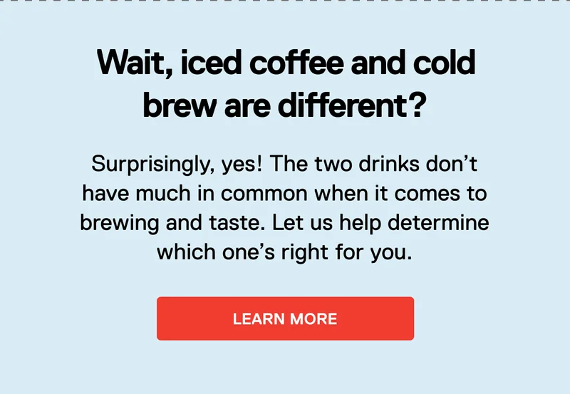 Wait, iced coffee and cold brew are different? Surprisingly, yes! The two drinks don’t have much in common when it comes to brewing and taste. Let us help determine which one’s right for you. Learn More.