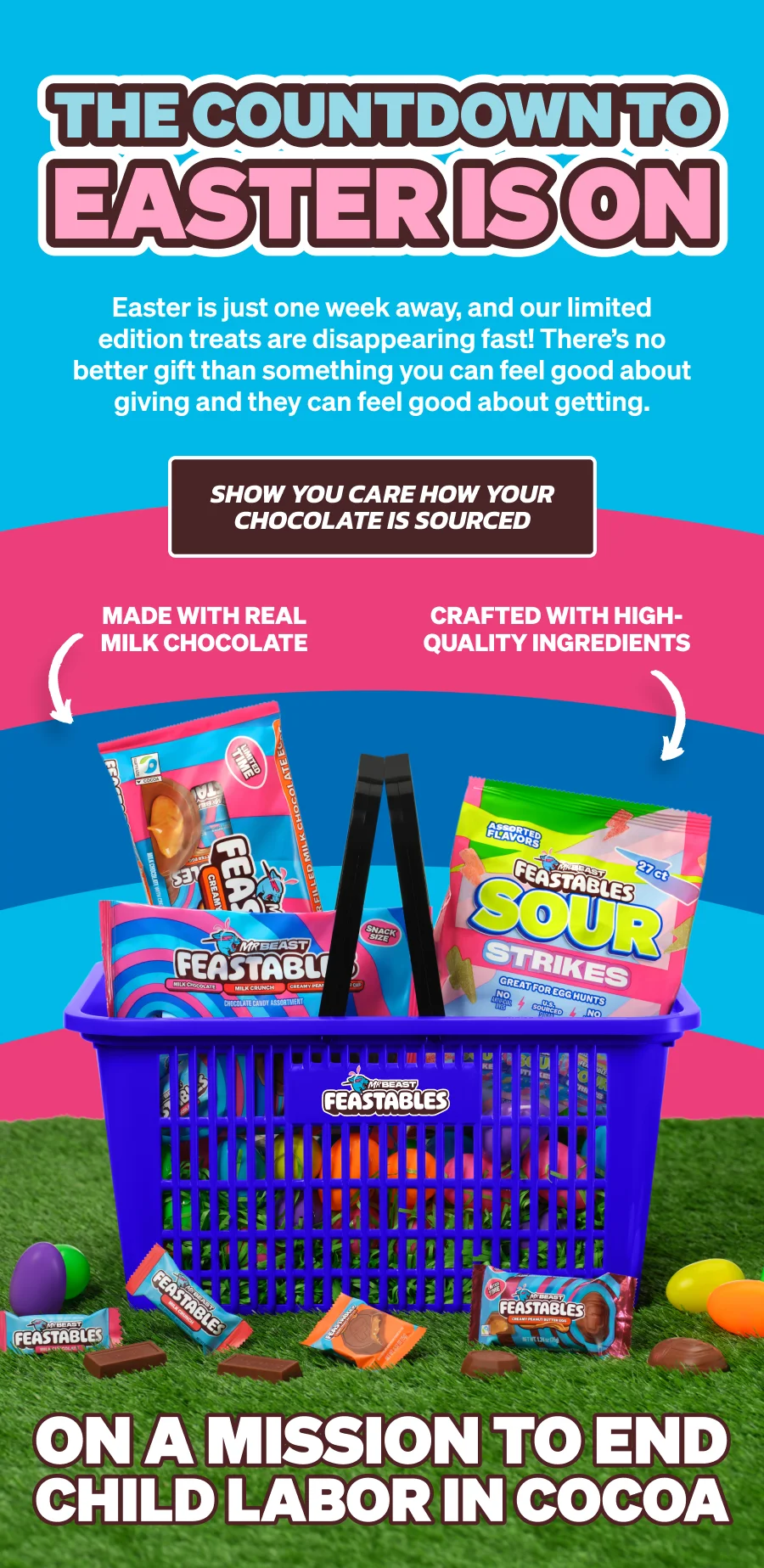 THE COUNTDOWN TO EASTER IS ON! Easter is just one week away, and our limited edition treats are disappearing fast! There’s no better gift than something you can feel good about giving and they can feel good about getting. Click here to shop and show you care how your chocolate is sourced! Feastables are crafted with high-quality ingredients & made with real milk chocolate. Feastables is on a mission to end child labor in cocoa!