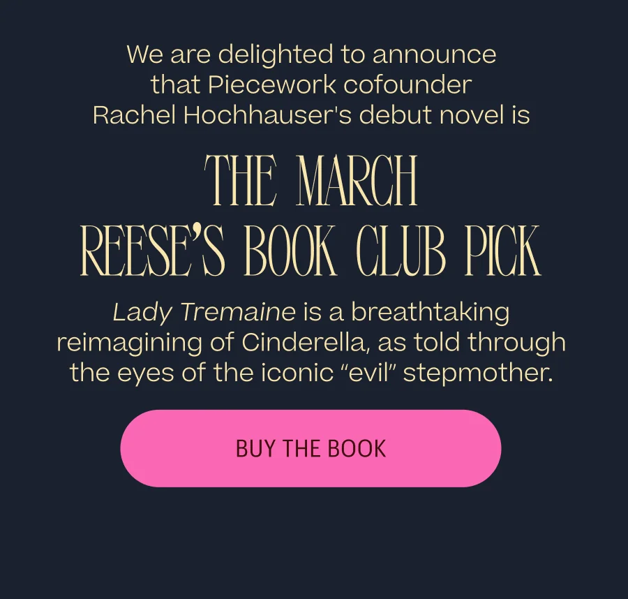 We are delighted to announce that Piecework cofounder Rachel Hochhauser's debut novel is the March Reese's Book Club Pick. Lady Tremaine is a breathtaking reimagining of Cinderella, as told through the eyes of the iconic “evil” stepmother. Buy The Book