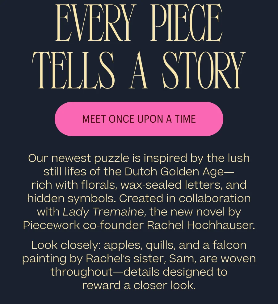 Every Piece Tells A Story - Meet Once Upon A Time - Our newest puzzle is inspired by the lush still lifes of the Dutch Golden Age— rich with florals, wax-sealed letters, and hidden symbols. Created in collaboration with Lady Tremaine, the new novel by Piecework co-founder Rachel Hochhauser. Look closely: apples, quills, and a falcon painting by Rachel’s sister, Sam, are woven throughout—details designed to reward a closer look.
