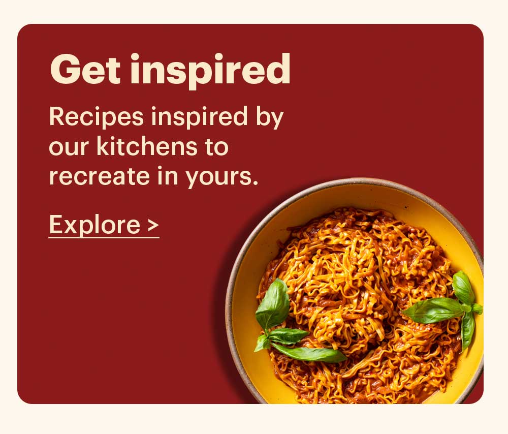 Get Inspired Recipes inspired by our kitchens to recreate in yours. Explore >