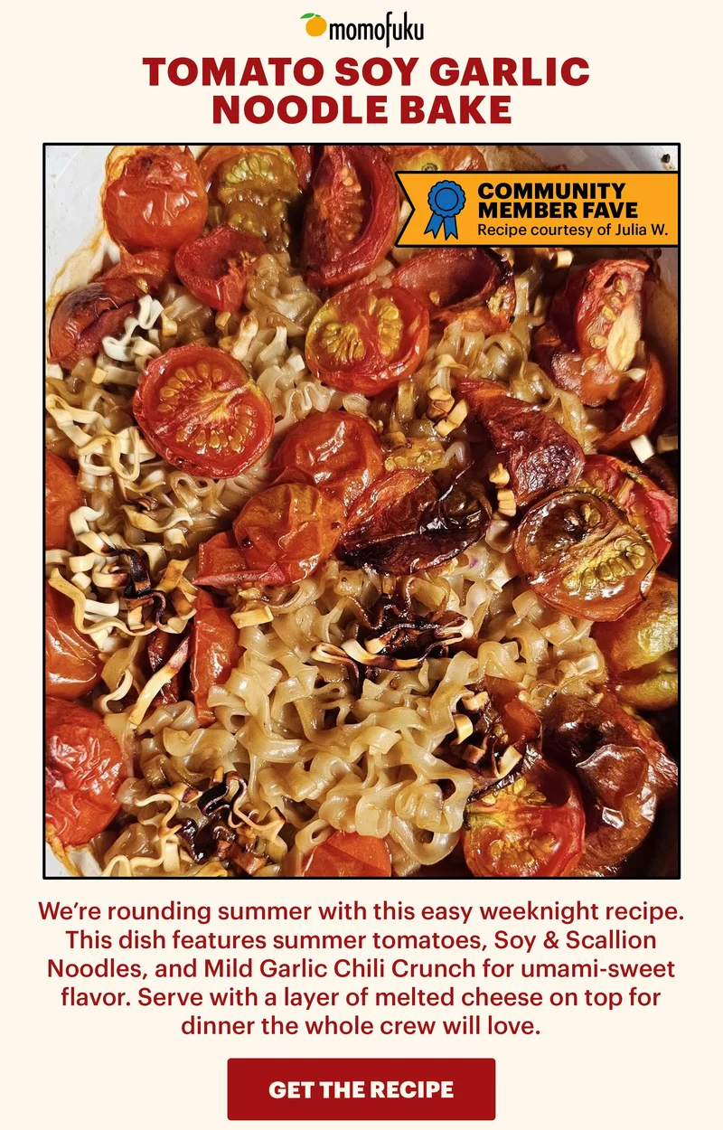 Header: Tomato Soy Garlic Noodle Bake  Sub-header: We’re rounding summer with this easy weeknight recipe. This dish features summer tomatoes, Soy & Scallion Noodles, and Mild Garlic Chili Crunch for umami-sweet flavor. Serve with a layer of melted cheese on top for dinner the whole crew will love.   CTA: GET THE RECIPE. TAG: COMMUNITY MEMBER FAVE. Recipe courtesy of Julia W.