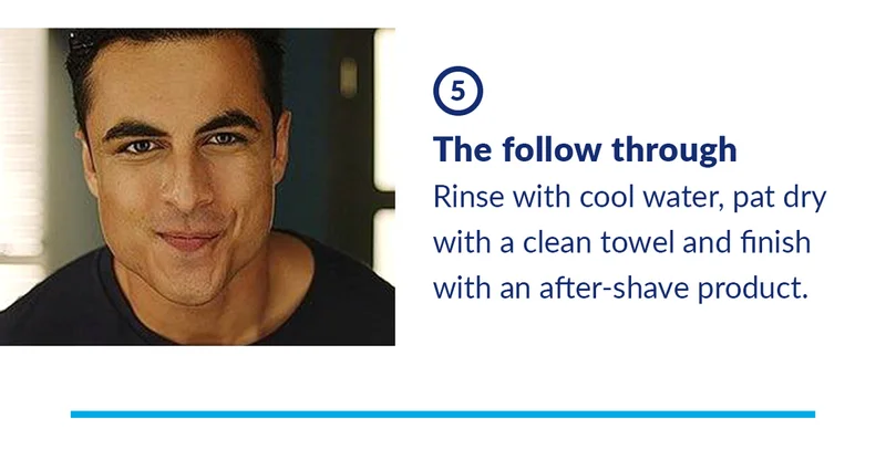 5. The follow through. Rinse with cool water, pat dry with a clean towel and finish with an after-shave product.
