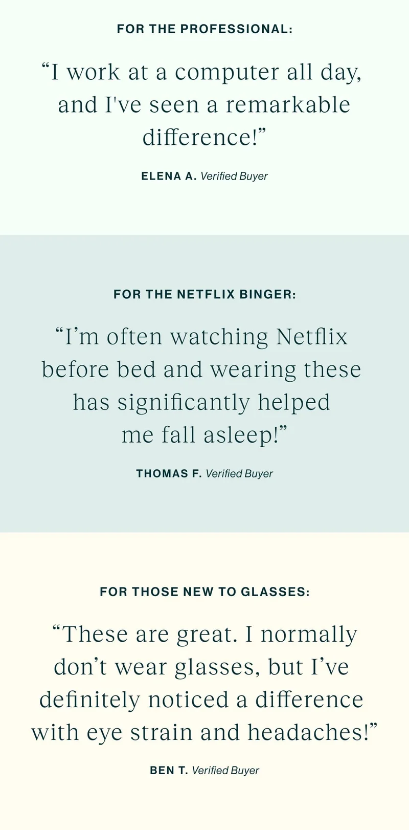 For The Professional “I work at a computer all day, and I've seen a remarkable difference!” For The Netflix Binger "I'm often watching Netflix before bed and wearing these has significantly helped me fall asleep!" For Those New to Glasses  "These are great. I normally don't wear glasses, but I've definitely noticed a difference with eye strain and headaches!"