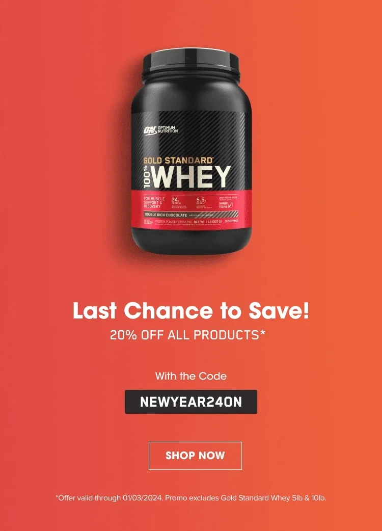 Last Chance to Save! 20% OFF ALL PRODUCTS* With the Code NEWYEAR24ON. SHOP NOW. *Offer valid through 01/03/2024. Promo excludes Gold Standard Whey 5lb & 10lb.