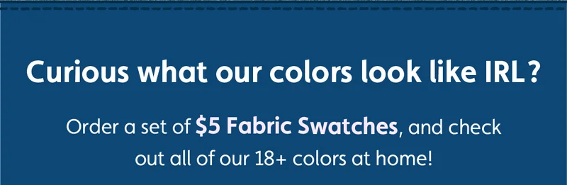Curious what our colors look like IRL? Order a set of $5 Fabric Swatches, and check out all of our 18+ colors at home!