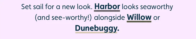 Set sail for a new look. Harbor looks seaworthy (and see-worthy!) alongside Willow or Dunebuggy.