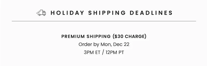 Holiday Shipping Deadlines | With Bracelet Sizing: Order by Sun, Dec 14 11:59PM ET / 8:59PM PT | Standard Shipping (Free): Order by Fri, Dec 19 3PM ET / 12PM PT | Premium Shipping ($30 Charge): Order by Mon, Dec 22 3PM ET / 12PM PT | Orders placed after Sunday, Dec 14 with bracelet sizing requested will not arrive in time for Christmas.