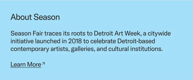 Season Fair traces its roots to Detroit Art Week, a citywide initiative launched in 2018 to celebrate Detroit-based contemporary artists, galleries, and cultural institutions.