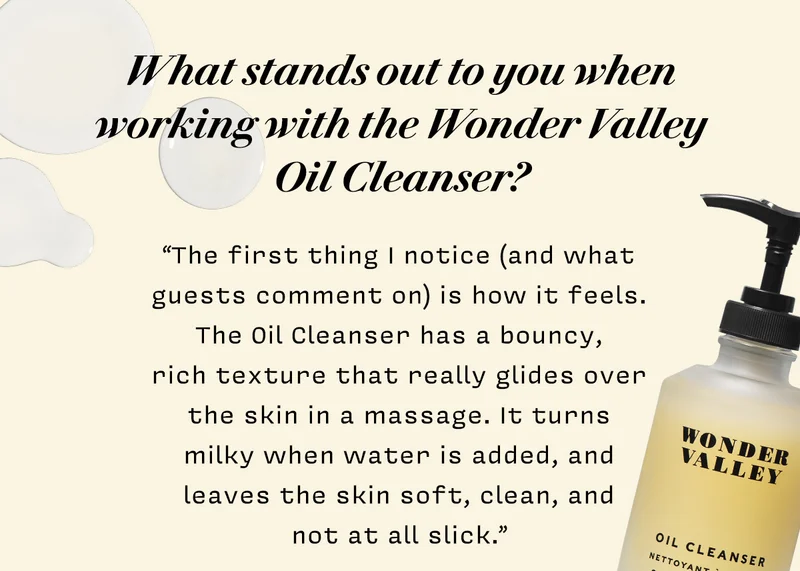 What stands out to you when working with the Wonder Valley Oil Cleanser?  “The first thing I notice (and what guests comment on) is how it feels. The Oil Cleanser has a bouncy, rich texture that really glides over the skin in a massage. It turns milky when water is added, and leaves the skin soft, clean, and not at all slick.“