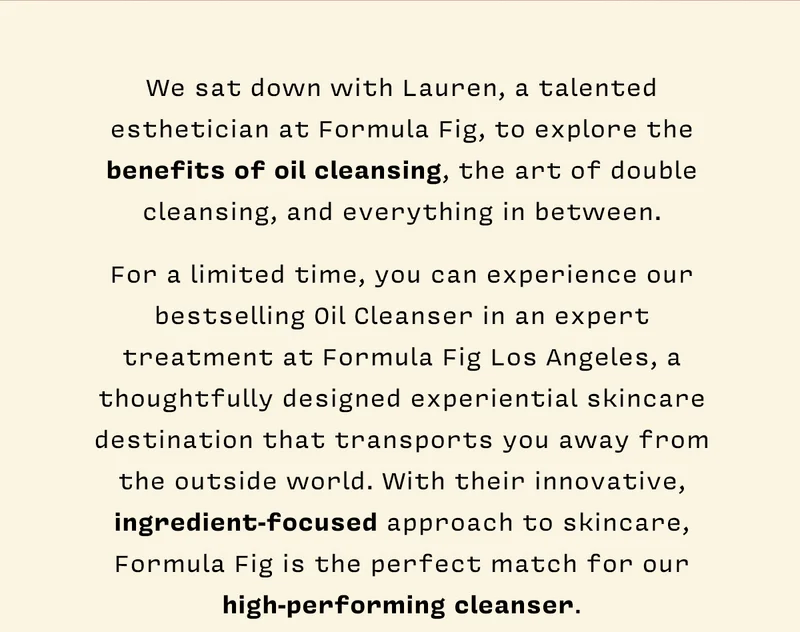 We sat down with Lauren, a talented esthetician at Formula Fig, to explore the benefits of oil cleansing, the art of double cleansing, and everything in between. For a limited time, you can experience our bestselling Oil Cleanser in an expert treatment at Formula Fig Los Angeles, a thoughtfully designed experiential skincare destination that transports you away from the outside world. With their innovative, ingredient-focused approach to skincare, Formula Fig is the perfect match for our high-performing cleanser.