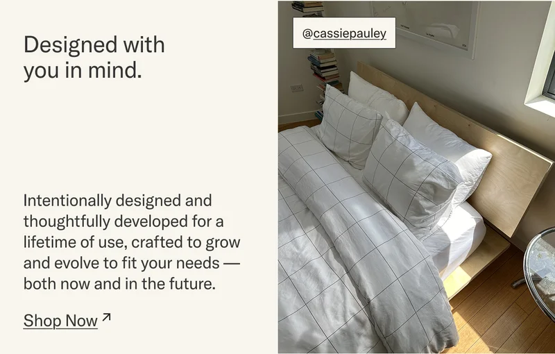 Designed with you in mind. Intentionally designed and thoughtfully developed for a lifetime of use, crafted to grow and evolve to fit your needs – both now and in the future.