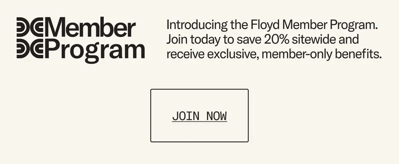 Introducing the Floyd Member Program. Join today to save 20% sitewide - always, and receive exclusive, member-only benefits.