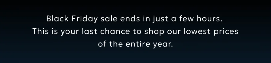 Black Friday sale ends in just a few hours.  This is your last chance to shop our lowest prices of the entire year.