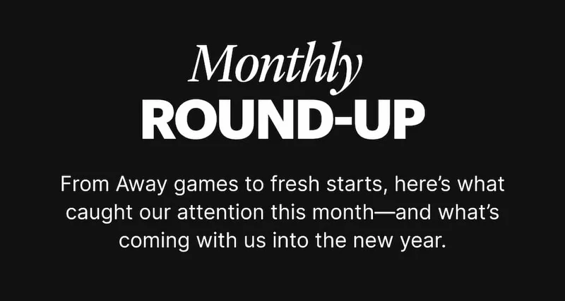Monthly Round-Up | From Away games to fresh starts, here's what caught our attention this month—and what's coming with us into the new year.
