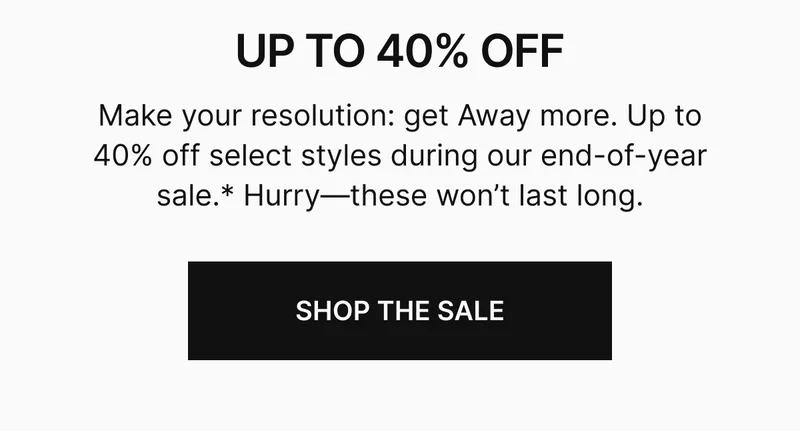 Make your resolution: get Away more. Up to 40% off select styles during our end-of-year sale.* Hurry—these won't last long. SHOP THE SALE